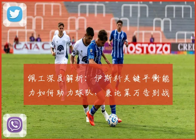佩工深度解析:伊斯科关键平衡能力如何助力球队,兼论莱万告别战的完美表现