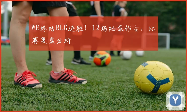 WE终结BLG连胜!12场纪录作古,比赛复盘分析