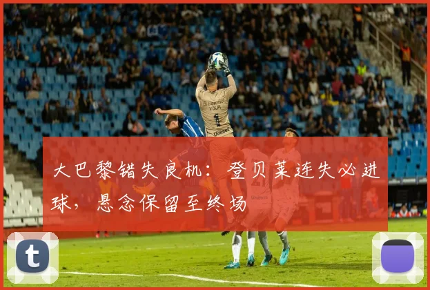 大巴黎错失良机:登贝莱连失必进球,悬念保留至终场