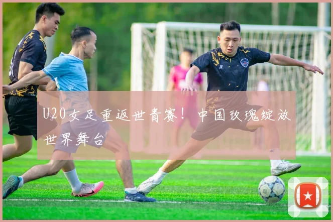 U20女足重返世青赛!中国玫瑰绽放世界舞台