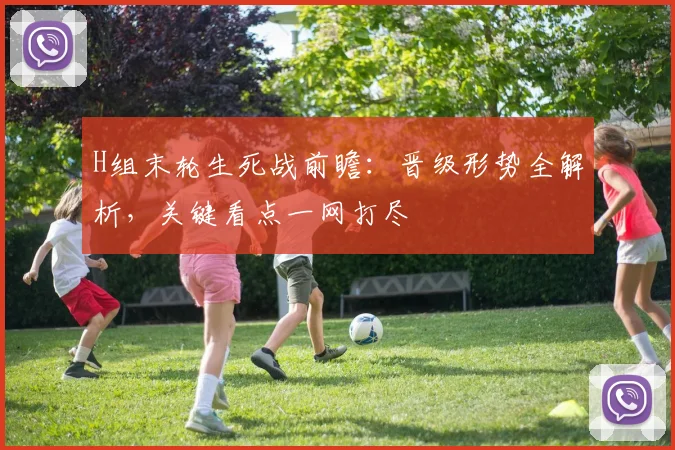 H组末轮生死战前瞻:晋级形势全解析,关键看点一网打尽