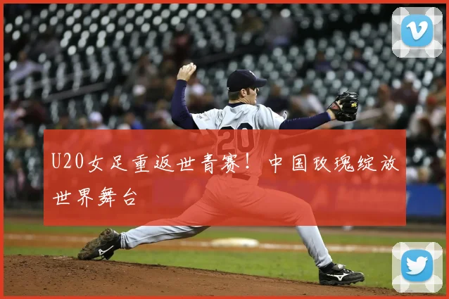U20女足重返世青赛!中国玫瑰绽放世界舞台