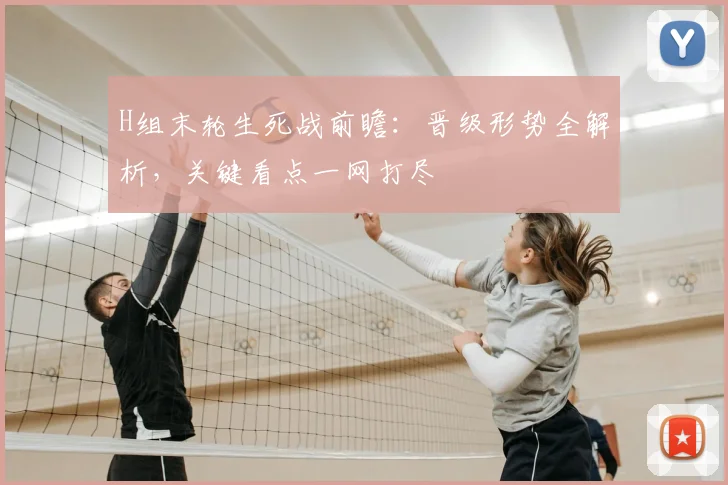 H组末轮生死战前瞻:晋级形势全解析,关键看点一网打尽