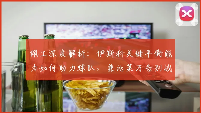 佩工深度解析:伊斯科关键平衡能力如何助力球队,兼论莱万告别战的完美表现