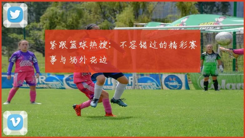紧跟篮球热搜:不容错过的精彩赛事与场外花边